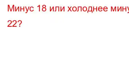 Минус 18 или холоднее минус 22?